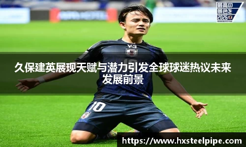 久保建英展现天赋与潜力引发全球球迷热议未来发展前景